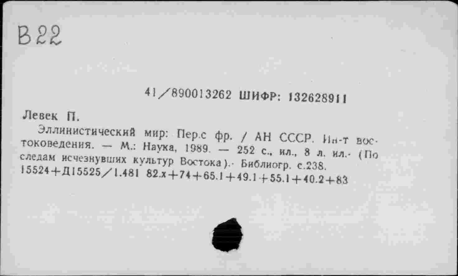 ﻿41/890013262 ШИФР: 132628911
Левек П,
tokoÏÏZ™“4"“»’ ÏHP: Пер с фр' ' АН ссср- И« т Вос-токоэедения. — М.: Наука, 1989. — 252 с ил я л un /п шведам исчезнувших культур Востока).- Виблиотр с 21S ’ 1 ” 1ВВ2.+Д15!25/|.М, BB.+Z.+BBJ+.SJ+S+^+BÎ